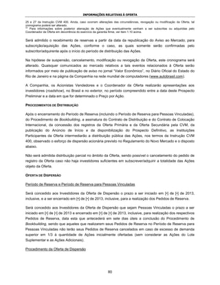 INFORMAÇÕES RELATIVAS À OFERTA

25 e 27 da Instrução CVM 400. Ainda, caso ocorram alterações das circunstâncias, revogação ou modificação da Oferta, tal
cronograma poderá ser alterado.
(2)
    Para informações sobre posterior alienação de Ações que eventualmente venham a ser subscritas ou adquiridas pelo
Coordenador da Oferta em decorrência do exercício da garantia firme, ver item 1.10 acima.

Será admitido o recebimento de reservas a partir da data da republicação do Aviso ao Mercado, para
subscrição/aquisição das Ações, conforme o caso, as quais somente serão confirmadas pelo
subscritor/adquirente após o início do período de distribuição das Ações.

Na hipótese de suspensão, cancelamento, modificação ou revogação da Oferta, este cronograma será
alterado. Quaisquer comunicados ao mercado relativos a tais eventos relacionados à Oferta serão
informados por meio de publicação de aviso no jornal “Valor Econômico”, no Diário Oficial do Estado do
Rio de Janeiro e na página da Companhia na rede mundial de computadores (www.autobrasil.com).

A Companhia, os Acionistas Vendedores e o Coordenador da Oferta realizarão apresentações aos
investidores (roadshow), no Brasil e no exterior, no período compreendido entre a data deste Prospecto
Preliminar e a data em que for determinado o Preço por Ação.

PROCEDIMENTOS DE DISTRIBUIÇÃO

Após o encerramento do Período de Reserva (incluindo o Período de Reserva para Pessoas Vinculadas),
do Procedimento de Bookbuilding, a assinatura do Contrato de Distribuição e do Contrato de Colocação
Internacional, da concessão dos registros da Oferta Primária e da Oferta Secundária pela CVM, da
publicação do Anúncio de Início e da disponibilização do Prospecto Definitivo, as Instituições
Participantes da Oferta intermediarão a distribuição pública das Ações, nos termos da Instrução CVM
400, observado o esforço de dispersão acionária previsto no Regulamento do Novo Mercado e o disposto
abaixo.

Não será admitida distribuição parcial no âmbito da Oferta, sendo possível o cancelamento do pedido de
registro da Oferta caso não haja investidores suficientes em subscrever/adquirir a totalidade das Ações
objeto da Oferta.

OFERTA DE DISPERSÃO

Período de Reserva e Período de Reserva para Pessoas Vinculadas

Será concedido aos Investidores da Oferta de Dispersão o prazo a ser iniciado em [•] de [•] de 2013,
inclusive, e a ser encerrado em [•] de [•] de 2013, inclusive, para a realização dos Pedidos de Reserva.

Será concedido aos Investidores da Oferta de Dispersão que sejam Pessoas Vinculadas o prazo a ser
iniciado em [•] de [•] de 2013 e encerrado em [•] de [•] de 2013, inclusive, para realização dos respectivos
Pedidos de Reserva, data esta que antecederá em sete dias úteis a conclusão do Procedimento de
Bookbuilding, sendo que aqueles que realizarem seus Pedidos de Reserva no Período de Reserva para
Pessoas Vinculadas não terão seus Pedidos de Reserva cancelados em caso de excesso de demanda
superior em 1/3 à quantidade de Ações inicialmente ofertadas (sem considerar as Ações do Lote
Suplementar e as Ações Adicionais).

Procedimento da Oferta de Dispersão




                                                          80
 