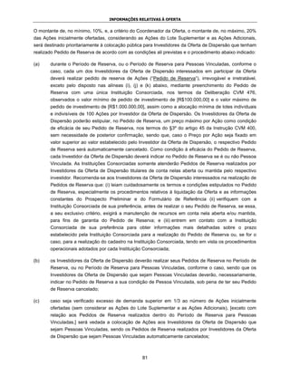 INFORMAÇÕES RELATIVAS À OFERTA


O montante de, no mínimo, 10%, e, a critério do Coordenador da Oferta, o montante de, no máximo, 20%
das Ações inicialmente ofertadas, considerando as Ações do Lote Suplementar e as Ações Adicionais,
será destinado prioritariamente à colocação pública para Investidores da Oferta de Dispersão que tenham
realizado Pedido de Reserva de acordo com as condições ali previstas e o procedimento abaixo indicado:

(a)    durante o Período de Reserva, ou o Período de Reserva para Pessoas Vinculadas, conforme o
       caso, cada um dos Investidores da Oferta de Dispersão interessados em participar da Oferta
       deverá realizar pedido de reserva de Ações (“Pedido de Reserva”), irrevogável e irretratável,
       exceto pelo disposto nas alíneas (i), (j) e (k) abaixo, mediante preenchimento do Pedido de
       Reserva com uma única Instituição Consorciada, nos termos da Deliberação CVM 476,
       observados o valor mínimo de pedido de investimento de [R$100.000,00] e o valor máximo de
       pedido de investimento de [R$1.000.000,00], assim como a alocação mínima de lotes individuais
       e indivisíveis de 100 Ações por Investidor da Oferta de Dispersão. Os Investidores da Oferta de
       Dispersão poderão estipular, no Pedido de Reserva, um preço máximo por Ação como condição
       de eficácia de seu Pedido de Reserva, nos termos do §3º do artigo 45 da Instrução CVM 400,
       sem necessidade de posterior confirmação, sendo que, caso o Preço por Ação seja fixado em
       valor superior ao valor estabelecido pelo Investidor da Oferta de Dispersão, o respectivo Pedido
       de Reserva será automaticamente cancelado. Como condição à eficácia do Pedido de Reserva,
       cada Investidor da Oferta de Dispersão deverá indicar no Pedido de Reserva se é ou não Pessoa
       Vinculada. As Instituições Consorciadas somente atenderão Pedidos de Reserva realizados por
       Investidores da Oferta de Dispersão titulares de conta nelas aberta ou mantida pelo respectivo
       investidor. Recomenda-se aos Investidores da Oferta de Dispersão interessados na realização de
       Pedidos de Reserva que: (i) leiam cuidadosamente os termos e condições estipulados no Pedido
       de Reserva, especialmente os procedimentos relativos à liquidação da Oferta e as informações
       constantes do Prospecto Preliminar e do Formulário de Referência (ii) verifiquem com a
       Instituição Consorciada de sua preferência, antes de realizar o seu Pedido de Reserva, se essa,
       a seu exclusivo critério, exigirá a manutenção de recursos em conta nela aberta e/ou mantida,
       para fins de garantia do Pedido de Reserva; e (iii) entrem em contato com a Instituição
       Consorciada de sua preferência para obter informações mais detalhadas sobre o prazo
       estabelecido pela Instituição Consorciada para a realização do Pedido de Reserva ou, se for o
       caso, para a realização do cadastro na Instituição Consorciada, tendo em vista os procedimentos
       operacionais adotados por cada Instituição Consorciada;

(b)    os Investidores da Oferta de Dispersão deverão realizar seus Pedidos de Reserva no Período de
       Reserva, ou no Período de Reserva para Pessoas Vinculadas, conforme o caso, sendo que os
       Investidores da Oferta de Dispersão que sejam Pessoas Vinculadas deverão, necessariamente,
       indicar no Pedido de Reserva a sua condição de Pessoa Vinculada, sob pena de ter seu Pedido
       de Reserva cancelado;

(c)    caso seja verificado excesso de demanda superior em 1/3 ao número de Ações inicialmente
       ofertadas (sem considerar as Ações do Lote Suplementar e as Ações Adicionais), [exceto com
       relação aos Pedidos de Reserva realizados dentro do Período de Reserva para Pessoas
       Vinculadas,] será vedada a colocação de Ações aos Investidores da Oferta de Dispersão que
       sejam Pessoas Vinculadas, sendo os Pedidos de Reserva realizados por Investidores da Oferta
       de Dispersão que sejam Pessoas Vinculadas automaticamente cancelados;



                                                  81
 