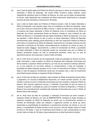 INFORMAÇÕES RELATIVAS À OFERTA


(d)   caso o total de Ações objeto dos Pedidos de Reserva seja igual ou inferior ao montante de Ações
      destinadas à Oferta de Dispersão, não haverá Rateio (conforme abaixo definido), sendo
      integralmente atendidos todos os Pedidos de Reserva, de modo que as Ações remanescentes,
      se houver, serão destinadas aos Investidores da Oferta Institucional, observando-se a alocação
      exclusiva de lotes individuais e indivisíveis de 100 Ações;

(e)   caso o total de Ações objeto dos Pedidos de Reserva exceda o total de Ações destinadas à
      Oferta de Dispersão, será realizado rateio entre os Investidores da Oferta de Dispersão, sendo
      que (i) até o limite de investimento de R$[•], inclusive, o critério de rateio será a divisão igualitária
      e sucessiva das Ações destinadas à Oferta de Dispersão entre os Investidores da Oferta de
      Dispersão que tiverem apresentado Pedido de Reserva, limitada ao valor individual de cada
      Pedido de Reserva e à quantidade total das Ações destinadas à Oferta de Dispersão; e (ii) uma
      vez atendido o critério descrito no item (i) acima, as Ações destinadas à Oferta de Dispersão
      remanescentes serão rateadas proporcionalmente ao valor dos respectivos Pedidos de Reserva
      entre todos os Investidores da Oferta de Dispersão, observando-se a alocação exclusiva de lotes
      individuais e indivisíveis de 100 Ações, desconsiderando-se, entretanto, em ambos os casos, as
      frações de Ações (“Rateio”). Opcionalmente, a critério do Coordenador da Oferta, a quantidade
      de Ações destinadas à Oferta de Dispersão poderá ser aumentada para que os Pedidos de
      Reserva excedentes possam ser total ou parcialmente atendidos, sendo que, no caso de
      atendimento parcial, será observado o mesmo critério de Rateio;

(f)   até as 12:00 horas do primeiro dia útil subsequente à data de publicação do Anúncio de Início,
      serão informados a cada Investidor da Oferta de Dispersão pela Instituição Consorciada que
      tenha recebido o respectivo Pedido de Reserva, por meio do seu respectivo endereço eletrônico,
      ou, na sua ausência, por fac-símile, telefone ou correspondência, a Data de Liquidação, a
      quantidade de Ações alocadas (ajustada, se for o caso, em decorrência do Rateio), o Preço por
      Ação e o valor do respectivo investimento, sendo que, em qualquer caso, o valor do investimento
      será limitado àquele indicado no respectivo Pedido de Reserva;

(g)   até as 10:30 horas da Data de Liquidação, cada Investidor da Oferta de Dispersão deverá efetuar
      o pagamento, em recursos imediatamente disponíveis, em moeda corrente nacional, do valor
      indicado na alínea (f) acima à Instituição Consorciada que tenha recebido o respectivo Pedido de
      Reserva. Não havendo pagamento pontual, a Instituição Consorciada na qual tal reserva foi
      realizada irá garantir a liquidação por parte do Investidor da Oferta de Dispersão e o Pedido de
      Reserva será automaticamente cancelado pela Instituição Consorciada junto à qual o Pedido de
      Reserva tenha sido realizado;

(h)   até as 16:00 horas da Data de Liquidação, a Instituição Consorciada que tenha recebido o
      respectivo Pedido de Reserva, por meio da BM&FBOVESPA, entregará as Ações alocadas ao
      respectivo Investidor da Oferta de Dispersão de acordo com os procedimentos previstos no
      Contrato de Distribuição, desde que efetuado o pagamento previsto na alínea (g) acima,
      ressalvadas as possibilidades de desistência e cancelamento previstas nas alíneas (i), (j) e (k)
      abaixo, e a possibilidade de Rateio prevista no item (e) acima. Caso tal relação resulte em fração
      de lotes de 100 Ações, o valor do investimento será limitado ao valor correspondente ao maior
      número inteiro de lotes de 100 Ações, desconsiderando-se os lotes fracionários de Ações;




                                                    82
 