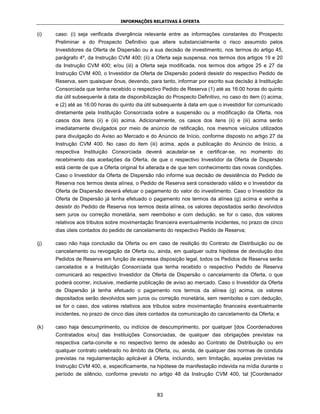 INFORMAÇÕES RELATIVAS À OFERTA


(i)   caso: (i) seja verificada divergência relevante entre as informações constantes do Prospecto
      Preliminar e do Prospecto Definitivo que altere substancialmente o risco assumido pelos
      Investidores da Oferta de Dispersão ou a sua decisão de investimento, nos termos do artigo 45,
      parágrafo 4º, da Instrução CVM 400; (ii) a Oferta seja suspensa, nos termos dos artigos 19 e 20
      da Instrução CVM 400; e/ou (iii) a Oferta seja modificada, nos termos dos artigos 25 e 27 da
      Instrução CVM 400, o Investidor da Oferta de Dispersão poderá desistir do respectivo Pedido de
      Reserva, sem quaisquer ônus, devendo, para tanto, informar por escrito sua decisão à Instituição
      Consorciada que tenha recebido o respectivo Pedido de Reserva (1) até as 16:00 horas do quinto
      dia útil subsequente à data de disponibilização do Prospecto Definitivo, no caso do item (i) acima;
      e (2) até as 16:00 horas do quinto dia útil subsequente à data em que o investidor for comunicado
      diretamente pela Instituição Consorciada sobre a suspensão ou a modificação da Oferta, nos
      casos dos itens (ii) e (iii) acima. Adicionalmente, os casos dos itens (ii) e (iii) acima serão
      imediatamente divulgados por meio de anúncio de retificação, nos mesmos veículos utilizados
      para divulgação do Aviso ao Mercado e do Anúncio de Início, conforme disposto no artigo 27 da
      Instrução CVM 400. No caso do item (iii) acima, após a publicação do Anúncio de Início, a
      respectiva Instituição Consorciada deverá acautelar-se e certificar-se, no momento do
      recebimento das aceitações da Oferta, de que o respectivo Investidor da Oferta de Dispersão
      está ciente de que a Oferta original foi alterada e de que tem conhecimento das novas condições.
      Caso o Investidor da Oferta de Dispersão não informe sua decisão de desistência do Pedido de
      Reserva nos termos desta alínea, o Pedido de Reserva será considerado válido e o Investidor da
      Oferta de Dispersão deverá efetuar o pagamento do valor do investimento. Caso o Investidor da
      Oferta de Dispersão já tenha efetuado o pagamento nos termos da alínea (g) acima e venha a
      desistir do Pedido de Reserva nos termos desta alínea, os valores depositados serão devolvidos
      sem juros ou correção monetária, sem reembolso e com dedução, se for o caso, dos valores
      relativos aos tributos sobre movimentação financeira eventualmente incidentes, no prazo de cinco
      dias úteis contados do pedido de cancelamento do respectivo Pedido de Reserva;

(j)   caso não haja conclusão da Oferta ou em caso de resilição do Contrato de Distribuição ou de
      cancelamento ou revogação da Oferta ou, ainda, em qualquer outra hipótese de devolução dos
      Pedidos de Reserva em função de expressa disposição legal, todos os Pedidos de Reserva serão
      cancelados e a Instituição Consorciada que tenha recebido o respectivo Pedido de Reserva
      comunicará ao respectivo Investidor da Oferta de Dispersão o cancelamento da Oferta, o que
      poderá ocorrer, inclusive, mediante publicação de aviso ao mercado. Caso o Investidor da Oferta
      de Dispersão já tenha efetuado o pagamento nos termos da alínea (g) acima, os valores
      depositados serão devolvidos sem juros ou correção monetária, sem reembolso e com dedução,
      se for o caso, dos valores relativos aos tributos sobre movimentação financeira eventualmente
      incidentes, no prazo de cinco dias úteis contados da comunicação do cancelamento da Oferta; e

(k)   caso haja descumprimento, ou indícios de descumprimento, por qualquer [dos Coordenadores
      Contratados e/ou] das Instituições Consorciadas, de qualquer das obrigações previstas na
      respectiva carta-convite e no respectivo termo de adesão ao Contrato de Distribuição ou em
      qualquer contrato celebrado no âmbito da Oferta, ou, ainda, de qualquer das normas de conduta
      previstas na regulamentação aplicável à Oferta, incluindo, sem limitação, aquelas previstas na
      Instrução CVM 400, e, especificamente, na hipótese de manifestação indevida na mídia durante o
      período de silêncio, conforme previsto no artigo 48 da Instrução CVM 400, tal [Coordenador



                                                  83
 