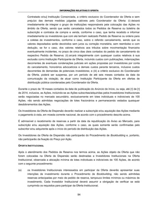 INFORMAÇÕES RELATIVAS À OFERTA


        Contratado e/ou] Instituição Consorciada, a critério exclusivo do Coordenador da Oferta e sem
        prejuízo das demais medidas julgadas cabíveis pelo Coordenador da Oferta: (i) deixará
        imediatamente de integrar o grupo de instituições responsáveis pela colocação das Ações no
        âmbito da Oferta, sendo que serão cancelados todos os Pedidos de Reserva ou boletins de
        subscrição e contratos de compra e venda, conforme o caso, que tenha recebido e informar
        imediatamente os investidores que com ela tenham realizado Pedido de Reserva ou ordens para
        a coletas de investimentos, conforme o caso, sobre o referido cancelamento, sendo que os
        valores depositados serão devolvidos sem juros ou correção monetária, sem reembolso e com
        dedução, se for o caso, dos valores relativos aos tributos sobre movimentação financeira
        eventualmente incidentes, no prazo de cinco dias úteis contados do pedido de cancelamento do
        respectivo Pedido de Reserva; (ii) arcará integralmente com quaisquer custos relativos à sua
        exclusão como Instituição Participante da Oferta, incluindo custos com publicações, indenizações
        decorrentes de eventuais condenações judiciais em ações propostas por investidores por conta
        do cancelamento, honorários advocatícios e demais custos perante terceiros, inclusive custos
        decorrentes de demandas de potenciais investidores; e (iii) a critério exclusivo do Coordenador
        da Oferta, poderá ser suspensa, por um período de até seis meses contados da data da
        comunicação da violação, de atuar como Instituição Participante da Oferta em ofertas de
        distribuição pública coordenadas pelo Coordenador da Oferta.

Durante o prazo de 18 meses contados da data de publicação do Anúncio de Início, ou seja, até [•] de [•]
de 2014, inclusive, as Ações, incluindo-se as Ações subscritas/adquiridas pelos Investidores Institucionais
serão negociadas no mercado secundário, exclusivamente em lotes individuais e indivisíveis de 100
Ações, não sendo admitidas negociações de lotes fracionários e permanecendo vedados quaisquer
desdobramentos das Ações.

Os Investidores da Oferta de Dispersão deverão realizar a subscrição e/ou aquisição das Ações mediante
o pagamento à vista, em moeda corrente nacional, de acordo com o procedimento descrito acima.

É admissível o recebimento de reservas a partir da data da republicação do Aviso ao Mercado, para
subscrição e/ou aquisição das Ações, conforme o caso, as quais somente serão confirmadas pelo
subscritor e/ou adquirente após o início do período de distribuição das Ações.

Os Investidores da Oferta de Dispersão não participarão do Procedimento de Bookbuilding e, portanto,
não participarão da fixação do Preço por Ação.

OFERTA INSTITUCIONAL

Após o atendimento dos Pedidos de Reserva nos termos acima, as Ações objeto da Oferta que não
forem colocadas na Oferta de Dispersão serão destinadas a Investidores Institucionais na Oferta
Institucional, observada a alocação mínima de lotes individuais e indivisíveis de 100 Ações, de acordo
com o seguinte procedimento:

(a)     os Investidores Institucionais interessados em participar da Oferta deverão apresentar suas
        intenções de investimento durante o Procedimento de Bookbuilding, não sendo admitidas
        reservas antecipadas por meio de pedido de reserva, tampouco limites mínimos ou máximos de
        investimento. Cada Investidor Institucional deverá assumir a obrigação de verificar se está
        cumprindo os requisitos para participar da Oferta Institucional;


                                                     84
 