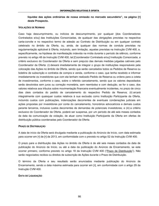 INFORMAÇÕES RELATIVAS À OFERTA


       liquidez das ações ordinárias de nossa emissão no mercado secundário”, na página [•]
       deste Prospecto.

VIOLAÇÕES DE NORMAS

Caso haja descumprimento, ou indícios de descumprimento, por qualquer [dos Coordenadores
Contratados e/ou] das Instituições Consorciadas, de qualquer das obrigações previstas na respectiva
carta-convite e no respectivo termo de adesão ao Contrato de Distribuição ou em qualquer contrato
celebrado no âmbito da Oferta, ou, ainda, de qualquer das normas de conduta previstas na
regulamentação aplicável à Oferta, incluindo, sem limitação, aquelas previstas na Instrução CVM 400, e,
especificamente, na hipótese de manifestação indevida na mídia durante o período de silêncio, conforme
previsto no artigo 48 da Instrução CVM 400, tal [Coordenador Contratado e/ou] Instituição Consorciada, a
critério exclusivo do Coordenador da Oferta e sem prejuízo das demais medidas julgadas cabíveis pelo
Coordenador da Oferta: (i) deixará imediatamente de integrar o grupo de instituições responsáveis pela
colocação das Ações no âmbito da Oferta, sendo que serão cancelados todos os Pedidos de Reserva ou
boletins de subscrição e contratos de compra e venda, conforme o caso, que tenha recebido e informar
imediatamente os investidores que com ela tenham realizado Pedido de Reserva ou ordens para a coleta
de investimentos, conforme o caso, sobre o referido cancelamento, sendo que os valores depositados
serão devolvidos sem juros ou correção monetária, sem reembolso e com dedução, se for o caso, dos
valores relativos aos tributos sobre movimentação financeira eventualmente incidentes, no prazo de cinco
dias úteis contados do pedido de cancelamento do respectivo Pedido de Reserva; (ii) arcará
integralmente com quaisquer custos relativos à sua exclusão como Instituição Participante da Oferta,
incluindo custos com publicações, indenizações decorrentes de eventuais condenações judiciais em
ações propostas por investidores por conta do cancelamento, honorários advocatícios e demais custos
perante terceiros, inclusive custos decorrentes de demandas de potenciais investidores; e (iii) a critério
exclusivo do Coordenador da Oferta, poderá ser suspensa, por um período de até seis meses contados
da data da comunicação da violação, de atuar como Instituição Participante da Oferta em ofertas de
distribuição pública coordenadas pelo Coordenador da Oferta.

PRAZO DE DISTRIBUIÇÃO

A data de início da Oferta será divulgada mediante a publicação do Anúncio de Início, com data estimada
para ocorrer em [•] de [•] de 2013, em conformidade com o previsto no artigo 52 da Instrução CVM 400.

O prazo para a distribuição das Ações no âmbito da Oferta é de até seis meses contados da data de
publicação do Anúncio de Início, ou até a data da publicação do Anúncio de Encerramento, se este
ocorrer primeiro, conforme previsto no artigo 18 da Instrução CVM 400 (“Prazo de Distribuição”). Não
serão negociados recibos ou direitos de subscrição de Ações durante o Prazo de Distribuição.

O término da Oferta e seu resultado serão anunciados mediante publicação do Anúncio de
Encerramento, sendo a data máxima estimada para ocorrer em [•], em conformidade com o artigo 29 da
Instrução CVM 400.

DATA DE LIQUIDAÇÃO




                                                   86
 