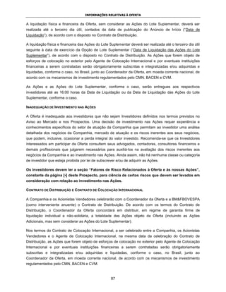 INFORMAÇÕES RELATIVAS À OFERTA


A liquidação física e financeira da Oferta, sem considerar as Ações do Lote Suplementar, deverá ser
realizada até o terceiro dia útil, contados da data de publicação do Anúncio de Início (“Data de
Liquidação”), de acordo com o disposto no Contrato de Distribuição.

A liquidação física e financeira das Ações do Lote Suplementar deverá ser realizada até o terceiro dia útil
seguinte à data de exercício da Opção de Lote Suplementar (“Data de Liquidação das Ações do Lote
Suplementar”), de acordo com o disposto no Contrato de Distribuição. As Ações que forem objeto de
esforços de colocação no exterior pelo Agente de Colocação Internacional e por eventuais instituições
financeiras a serem contratadas serão obrigatoriamente subscritas e integralizadas e/ou adquiridas e
liquidadas, conforme o caso, no Brasil, junto ao Coordenador da Oferta, em moeda corrente nacional, de
acordo com os mecanismos de investimento regulamentados pelo CMN, BACEN e CVM.

As Ações e as Ações do Lote Suplementar, conforme o caso, serão entregues aos respectivos
investidores até as 16:00 horas da Data de Liquidação ou da Data de Liquidação das Ações do Lote
Suplementar, conforme o caso.

INADEQUAÇÃO DE INVESTIMENTO NAS AÇÕES

A Oferta é inadequada aos investidores que não sejam Investidores definidos nos termos previstos no
Aviso ao Mercado e nos Prospectos. Uma decisão de investimento nas Ações requer experiência e
conhecimentos específicos do setor de atuação da Companhia que permitam ao investidor uma análise
detalhada dos negócios da Companhia, mercado de atuação e os riscos inerentes aos seus negócios,
que podem, inclusive, ocasionar a perda integral do valor investido. Recomenda-se que os Investidores
interessados em participar da Oferta consultem seus advogados, contadores, consultores financeiros e
demais profissionais que julgarem necessários para auxiliá-los na avaliação dos riscos inerentes aos
negócios da Companhia e ao investimento nas Ações. Ainda assim, não há nenhuma classe ou categoria
de investidor que esteja proibida por lei de subscrever e/ou de adquirir as Ações.

Os Investidores devem ler a seção “Fatores de Risco Relacionados à Oferta e às nossas Ações”,
constante da página [•] deste Prospecto, para ciência de certos riscos que devem ser levados em
consideração com relação ao investimento nas Ações.

CONTRATO DE DISTRIBUIÇÃO E CONTRATO DE COLOCAÇÃO INTERNACIONAL

A Companhia e os Acionistas Vendedores celebrarão com o Coordenador da Oferta e a BM&FBOVESPA
(como interveniente anuente) o Contrato de Distribuição. De acordo com os termos do Contrato de
Distribuição, o Coordenador da Oferta concordará em distribuir, em regime de garantia firme de
liquidação individual e não-solidária, a totalidade das Ações objeto da Oferta (incluindo as Ações
Adicionais, mas sem considerar as Ações do Lote Suplementar).

Nos termos do Contrato de Colocação Internacional, a ser celebrado entre a Companhia, os Acionistas
Vendedores e o Agente de Colocação Internacional, na mesma data da celebração do Contrato de
Distribuição, as Ações que forem objeto de esforços de colocação no exterior pelo Agente de Colocação
Internacional e por eventuais instituições financeiras a serem contratadas serão obrigatoriamente
subscritas e integralizadas e/ou adquiridas e liquidadas, conforme o caso, no Brasil, junto ao
Coordenador da Oferta, em moeda corrente nacional, de acordo com os mecanismos de investimento
regulamentados pelo CMN, BACEN e CVM.



                                                    87
 