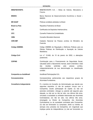 DEFINIÇÕES


BM&FBOVESPA                BM&FBOVESPA S.A. – Bolsa de Valores, Mercadoria e
                           Futuros.

BNDES                      Banco Nacional de Desenvolvimento Econômico e Social –
                           BNDES.

BR GAAP                    Práticas contábeis adotadas no Brasil.

Brasil ou País             República Federativa do Brasil.

CDI                        Certificados de Depósitos Interbancários.

CFC                        Conselho Federal de Contabilidade.

CMN                        Conselho Monetário Nacional.

CNPJ/MF                    Cadastro Nacional da Pessoa Jurídica do Ministério da
                           Fazenda.

Código ANBIMA              Código ANBIMA de Regulação e Melhores Práticas para as
                           Ofertas Públicas de Distribuição e Aquisição de Valores
                           Mobiliários.

Código Civil               Lei n.º 10.406, de 10 de janeiro de 2002, e alterações
                           posteriores.

COFINS                     Contribuição para o Financiamento da Seguridade Social,
                           calculada sobre o faturamento mensal, assim entendido o total
                           das        receitas     auferidas     pela    pessoa      jurídica,
                           independentemente de sua denominação ou classificação
                           contábil.

Companhia ou AutoBrasil    AutoBrasil Participações S.A.

Concessionárias            Concessionárias pertencentes aos respectivos grupos de
                           Acionistas Fundadores.

Conselheiro Independente   É o membro do Conselho de Administração que atende aos
                           seguintes requisitos: (i) não ter qualquer vínculo com a
                           Companhia, exceto participação de capital; (ii) não ser
                           acionista controlador, cônjuge ou parente até segundo grau
                           daquele, ou não ser ou não ter sido, nos últimos três anos,
                           vinculado a sociedade ou entidade relacionada aos Acionistas
                           Controladores; (iii) não ter sido, nos últimos três anos,
                           empregado       ou    Diretor   da   Companhia,   dos   Acionistas
                           Controladores ou de sociedade controlada pela Companhia;
                           (iv) não ser fornecedor ou comprador, direto ou indireto, de
                           serviços e/ou produtos da Companhia, em magnitude que
                           implique perda de independência; (v) não ser funcionário ou


                                       9
 
