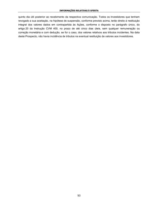 INFORMAÇÕES RELATIVAS À OFERTA


quinto dia útil posterior ao recebimento da respectiva comunicação. Todos os Investidores que tenham
revogado a sua aceitação, na hipótese de suspensão, conforme previsto acima, terão direito à restituição
integral dos valores dados em contrapartida às Ações, conforme o disposto no parágrafo único, do
artigo 20 da Instrução CVM 400, no prazo de até cinco dias úteis, sem qualquer remuneração ou
correção monetária e com dedução, se for o caso, dos valores relativos aos tributos incidentes. Na data
deste Prospecto, não havia incidência de tributos na eventual restituição de valores aos investidores.




                                                    93
 