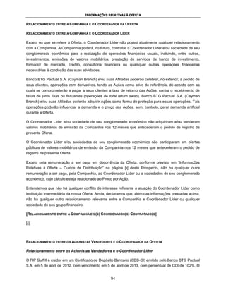 INFORMAÇÕES RELATIVAS À OFERTA


RELACIONAMENTO ENTRE A COMPANHIA E O COORDENADOR DA OFERTA

RELACIONAMENTO ENTRE A COMPANHIA E O COORDENADOR LÍDER

Exceto no que se refere à Oferta, o Coordenador Líder não possui atualmente qualquer relacionamento
com a Companhia. A Companhia poderá, no futuro, contratar o Coordenador Líder e/ou sociedade de seu
conglomerado econômico para a realização de operações financeiras usuais, incluindo, entre outras,
investimentos, emissões de valores mobiliários, prestação de serviços de banco de investimento,
formador de mercado, crédito, consultoria financeira ou quaisquer outras operações financeiras
necessárias à condução das suas atividades.

Banco BTG Pactual S.A. (Cayman Branch) e/ou suas Afiliadas poderão celebrar, no exterior, a pedido de
seus clientes, operações com derivativos, tendo as Ações como ativo de referência, de acordo com as
quais se comprometerão a pagar a seus clientes a taxa de retorno das Ações, contra o recebimento de
taxas de juros fixas ou flutuantes (operações de total return swap). Banco BTG Pactual S.A. (Cayman
Branch) e/ou suas Afiliadas poderão adquirir Ações como forma de proteção para essas operações. Tais
operações poderão influenciar a demanda e o preço das Ações, sem, contudo, gerar demanda artificial
durante a Oferta.

O Coordenador Líder e/ou sociedade de seu conglomerado econômico não adquiriram e/ou venderam
valores mobiliários de emissão da Companhia nos 12 meses que antecederam o pedido de registro da
presente Oferta.

O Coordenador Líder e/ou sociedades de seu conglomerado econômico não participaram em ofertas
públicas de valores mobiliários de emissão da Companhia nos 12 meses que antecederam o pedido de
registro da presente Oferta.

Exceto pela remuneração a ser paga em decorrência da Oferta, conforme previsto em “Informações
Relativas à Oferta – Custos de Distribuição” na página [•] deste Prospecto, não há qualquer outra
remuneração a ser paga, pela Companhia, ao Coordenador Líder ou a sociedades do seu conglomerado
econômico, cujo cálculo esteja relacionado ao Preço por Ação.

Entendemos que não há qualquer conflito de interesse referente à atuação do Coordenador Líder como
instituição intermediária da nossa Oferta. Ainda, declaramos que, além das informações prestadas acima,
não há qualquer outro relacionamento relevante entre a Companhia e Coordenador Líder ou qualquer
sociedade de seu grupo financeiro.

[RELACIONAMENTO ENTRE A COMPANHIA E O(S) COORDENADOR(S) CONTRATADO(S)]

[•]




RELACIONAMENTO ENTRE OS ACIONISTAS VENDEDORES E O COORDENADOR DA OFERTA

Relacionamento entre os Acionistas Vendedores e o Coordenador Líder

O FIP Gulf II é credor em um Certificado de Depósito Bancário (CDB-DI) emitido pelo Banco BTG Pactual
S.A. em 5 de abril de 2012, com vencimento em 5 de abril de 2013, com percentual de CDI de 102%. O


                                                  94
 
