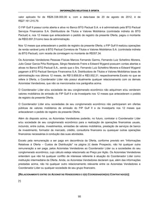INFORMAÇÕES RELATIVAS À OFERTA


valor aplicado foi de R$26.338.000,00 e, com a data-base de 20 de agosto de 2012, é de
R$27.161.215,79.

O FIP Gulf II possui conta aberta e ativa no Banco BTG Pactual S.A. e é administrado pela BTG Pactual
Serviços Financeiros S.A. Distribuidora de Títulos e Valores Mobiliários (controlada indireta do BTG
Pactual) e, nos 12 meses que antecederam o pedido de registro da presente Oferta, pagou o montante
de R$53.691,51como taxa de administração.

Nos 12 meses que antecederam o pedido de registro da presente Oferta, o FIP Gulf II realizou operações
de renda variável junto à BTG Pactual Corretora de Títulos e Valores Mobiliários S.A. (controlada indireta
do BTG Pactual), com receita de corretagem no montante de R$357,34.

Os Acionistas Vendedores Pessoas Físicas Marcos Fernando Garms, Fernando Luiz Schettino Moreira,
Julio Cesar Garcia Piña Rodrigues, Sérgio Newlands Freire e Edward Wygand possuem contas abertas e
ativas no Banco BTG Pactual S.A., sendo que o Srs. Fernando Luiz Schettino Moreira e Edward Wygand
pagaram à BTG Pactual Serviços Financeiros S.A. Distribuidora de Títulos e Valores Mobiliários taxas de
administração nos últimos 12 meses, de R$13.858,00 e R$3.002,31, respectivamente.Exceto no que se
refere à Oferta, o Coordenador Líder não possui atualmente qualquer relacionamento com os demais
Acionistas Vendedores, que não os mencionados nos parágrafos acima.

O Coordenador Líder e/ou sociedade de seu conglomerado econômico não adquiriram e/ou venderam
valores mobiliários de emissão do FIP Gulf II e da Investparts nos 12 meses que antecederam o pedido
de registro da presente Oferta.

O Coordenador Líder e/ou sociedades de seu conglomerado econômico não participaram em ofertas
públicas de valores mobiliários de emissão do FIP Gulf II e da Investparts nos 12 meses que
antecederam o pedido de registro da presente Oferta.

Além do disposto acima, os Acionistas Vendedores poderão, no futuro, contratar o Coordenador Líder
e/ou sociedade de seu conglomerado econômico para a realização de operações financeiras usuais,
incluindo, entre outras, investimentos, emissões de valores mobiliários, prestação de serviços de banco
de investimento, formador de mercado, crédito, consultoria financeira ou quaisquer outras operações
financeiras necessárias à condução das suas atividades.

Exceto pela remuneração a ser paga em decorrência da Oferta, conforme previsto em “Informações
Relativas à Oferta – Custos de Distribuição” na página [•] deste Prospecto, não há qualquer outra
remuneração a ser paga, pelos Acionistas Vendedores ao Coordenador Líder ou a sociedades do seu
conglomerado econômico, cujo cálculo esteja relacionado ao Preço por Ação. Os Acionistas Vendedores
entendem que não há qualquer conflito de interesse referente à atuação do Coordenador Líder como
instituição intermediária da Oferta. Ainda, os Acionistas Vendedores declaram que, além das informações
prestadas acima, não há qualquer outro relacionamento relevante entre os Acionistas Vendedores e
Coordenador Líder ou qualquer sociedade de seu grupo financeiro.

[RELACIONAMENTO ENTRE OS ACIONISTAS VENDEDORES E O(S) COORDENADOR(ES) CONTRATADO(S)]

[•]




                                                   95
 