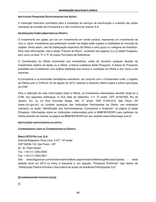 INFORMAÇÕES RELATIVAS À OFERTA


INSTITUIÇÃO FINANCEIRA ESCRITURADORA DAS AÇÕES

A instituição financeira contratada para a prestação de serviços de escrituração e custódia das ações
ordinárias de emissão da Companhia é a Itaú Corretora de Valores S.A.

INFORMAÇÕES COMPLEMENTARES DA OFERTA

O investimento em ações, por ser um investimento em renda variável, representa um investimento de
risco e, assim, Investidores que pretendam investir nas Ações estão sujeitos à volatilidade do mercado de
capitais. Ainda assim, não há inadequação específica da Oferta a certo grupo ou categoria de Investidor.
Para mais informações, vide a seção “Fatores de Risco”, constante das páginas [•] a [•] deste Prospecto,
bem como os itens “4” e “5” do nosso Formulário de Referência.

O Coordenador da Oferta recomenda aos Investidores, antes de tomarem qualquer decisão de
investimento relativa às Ações ou à Oferta, a leitura cuidadosa deste Prospecto. A leitura do Prospecto
possibilita aos Investidores uma análise detalhada dos termos e condições da Oferta e dos riscos a ela
inerentes.

A Companhia e os Acionistas Vendedores solicitaram, em conjunto com o Coordenador Líder, o registro
da Oferta junto à CVM em 22 de agosto de 2012, estando a presente Oferta sujeita à prévia aprovação
da CVM.

Para a obtenção de mais informações sobre a Oferta, os Investidores interessados deverão dirigir-se à
CVM, nos seguintes endereços: (i) Rua Sete de Setembro, 111, 5º andar, CEP 20159-900, Rio de
Janeiro, RJ; ou (ii) Rua Cincinato Braga, 340, 2º andar, CEP 01333-010, São Paulo, SP
(www.cvm.gov.br); ou contatar quaisquer das Instituições Participantes da Oferta, nos endereços
indicados na seção “Identificação dos Administradores, Consultores e Auditores” na página [•] deste
Prospecto. Informações sobre as instituições credenciadas junto à BM&FBOVESPA para participar da
Oferta poderão ser obtidas na página da BM&FBOVESPA em seu website www.bmfbovespa.com.br.

INSTITUIÇÕES PARTICIPANTES DA OFERTA

COORDENADOR LÍDER OU COORDENADOR DA OFERTA


BANCO BTG PACTUAL S.A.
Avenida Brigadeiro Faria Lima, 3.477, 14º andar
CEP 04538-133, São Paulo – SP
At.: Sr. Fábio Nazari
Tel.: + 55 (11) 3383-2000
Fax: + 55 (11) 3383-2001
Site:   www.btgpactual.com/home/InvestmentBank.aspx/InvestmentBanking/MercadoCapitais           -   neste
website clicar em 2013 no menu à esquerda e, em seguida, “Prospecto Preliminar” logo abaixo de
“Distribuição Pública Primária e Secundária de Ações da AutoBrasil Participações S.A.”



[COORDENADORES CONTRATADOS]

[•]


                                                   96
 