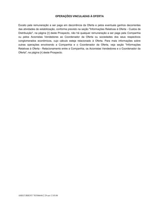OPERAÇÕES VINCULADAS À OFERTA


Exceto pela remuneração a ser paga em decorrência da Oferta e pelos eventuais ganhos decorrentes
das atividades de estabilização, conforme previsto na seção "Informações Relativas à Oferta - Custos de
Distribuição", na página [•] deste Prospecto, não há qualquer remuneração a ser paga pela Companhia
ou pelos Acionistas Vendedores ao Coordenador da Oferta ou sociedades dos seus respectivos
conglomerados econômicos, cujo cálculo esteja relacionado à Oferta. Para mais informações sobre
outras operações envolvendo a Companhia e o Coordenador da Oferta, veja seção "Informações
Relativas à Oferta - Relacionamento entre a Companhia, os Acionistas Vendedores e o Coordenador da
Oferta", na página [•] deste Prospecto.




AMECURRENT 703506644.2 29-set-12 05:08
 