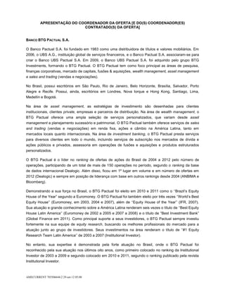 APRESENTAÇÃO DO COORDENADOR DA OFERTA [E DO(S) COORDENADOR(ES)
                           CONTRATADO(S) DA OFERTA]


BANCO BTG PACTUAL S.A.

O Banco Pactual S.A. foi fundado em 1983 como uma distribuidora de títulos e valores mobiliários. Em
2006, o UBS A.G., instituição global de serviços financeiros, e o Banco Pactual S.A. associaram-se para
criar o Banco UBS Pactual S.A. Em 2009, o Banco UBS Pactual S.A. foi adquirido pelo grupo BTG
Investments, formando o BTG Pactual. O BTG Pactual tem como foco principal as áreas de pesquisa,
finanças corporativas, mercado de capitais, fusões & aquisições, wealth management, asset management
e sales and trading (vendas e negociações).

No Brasil, possui escritórios em São Paulo, Rio de Janeiro, Belo Horizonte, Brasília, Salvador, Porto
Alegre e Recife. Possui, ainda, escritórios em Londres, Nova Iorque e Hong Kong, Santiago, Lima,
Medellín e Bogotá.

Na área de asset management, as estratégias de investimento são desenhadas para clientes
institucionais, clientes private, empresas e parceiros de distribuição. Na área de wealth management, o
BTG Pactual oferece uma ampla seleção de serviços personalizados, que variam desde asset
management a planejamento sucessório e patrimonial. O BTG Pactual também oferece serviços de sales
and trading (vendas e negociações) em renda fixa, ações e câmbio na América Latina, tanto em
mercados locais quanto internacionais. Na área de investment banking, o BTG Pactual presta serviços
para diversos clientes em todo o mundo, incluindo serviços de subscrição nos mercados de dívida e
ações públicos e privados, assessoria em operações de fusões e aquisições e produtos estruturados
personalizados.

O BTG Pactual é o líder no ranking de ofertas de ações do Brasil de 2004 a 2012 pelo número de
operações, participando de um total de mais de 150 operações no período, segundo o ranking da base
de dados internacional Dealogic. Além disso, ficou em 1º lugar em volume e em número de ofertas em
2012 (Dealogic) e sempre em posição de liderança com base em outros rankings desde 2004 (ANBIMA e
Bloomberg).

Demonstrando a sua força no Brasil, o BTG Pactual foi eleito em 2010 e 2011 como o ‘‘Brazil’s Equity
House of the Year” segundo a Euromoney. O BTG Pactual foi também eleito por três vezes ‘‘World’s Best
Equity House’’ (Euromoney, em 2003, 2004 e 2007), além de ‘‘Equity House of the Year’’ (IFR, 2007).
Sua atuação e grande conhecimento sobre a América Latina renderam seis vezes o título de ‘‘Best Equity
House Latin America’’ (Euromoney de 2002 a 2005 e 2007 a 2008) e o título de “Best Investment Bank”
(Global Finance em 2011). Como principal suporte a seus investidores, o BTG Pactual sempre investiu
fortemente na sua equipe de equity research, buscando os melhores profissionais do mercado para a
atuação junto ao grupo de investidores. Seus investimentos na área renderam o título de ‘‘#1 Equity
Research Team Latin America’’ de 2003 a 2007 (Institutional Investor).

No entanto, sua expertise é demonstrada pela forte atuação no Brasil, onde o BTG Pactual foi
reconhecido pela sua atuação nos últimos oito anos, como primeiro colocado no ranking da Institutional
Investor de 2003 a 2009 e segundo colocado em 2010 e 2011, segundo o ranking publicado pela revista
Institutional Investor.



AMECURRENT 703506644.2 29-set-12 05:08
 