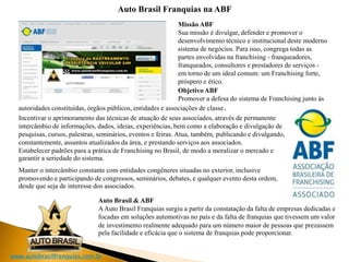 www.autobrasilfranquias.com.br
Auto Brasil Franquias na ABF
Missão ABF
Sua missão é divulgar, defender e promover o
desenvolvimento técnico e institucional deste moderno
sistema de negócios. Para isso, congrega todas as
partes envolvidas na franchising - franqueadores,
franqueados, consultores e prestadores de serviços -
em torno de um ideal comum: um Franchising forte,
próspero e ético.
Objetivo ABF
Promover a defesa do sistema de Franchising junto às
Incentivar o aprimoramento das técnicas de atuação de seus associados, através de permanente
intercâmbio de informações, dados, ideias, experiências, bem como a elaboração e divulgação de
pesquisas, cursos, palestras, seminários, eventos e feiras. Atua, também, publicando e divulgando,
constantemente, assuntos atualizados da área, e prestando serviços aos associados.
Estabelecer padrões para a prática de Franchising no Brasil, de modo a moralizar o mercado e
garantir a seriedade do sistema.
Manter o intercâmbio constante com entidades congêneres situadas no exterior, inclusive
promovendo e participando de congressos, seminários, debates, e qualquer evento desta ordem,
desde que seja de interesse dos associados.
Auto Brasil & ABF
AAuto Brasil Franquias surgiu a partir da constatação da falta de empresas dedicadas e
focadas em soluções automotivas no país e da falta de franquias que tivessem um valor
autoridades constituídas, órgãos públicos, entidades e associações de classe.
de investimento realmente adequado para um número maior de pessoas que prezassem
pela facilidade e eficácia que o sistema de franquias pode proporcionar.
 