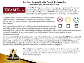 www.autobrasilfranquias.com.br
Dez Anos de Auto Brasil e Zero de Reclamações
Matéria no Exame, dia 23 de Julho de 2014.
A Auto Brasil chega ao seu décimo ano de operação e quarto como franqueadora
com 30 unidades de franquia por todo o Brasil e zero de reclamações. É o que
revelam o ReclameAqui.com e o PROCON. Os serviços, voltados à avaliação do
consumidor final, não registram nenhum caso de insatisfação com atendimento.
A empresa oferece serviços e soluções de amparo automotivo, como assistência
24 horas, reparos e rastreamento de veículos como alternativas ao seguro
veicular. Em 2010, o diretor Vinicius Vilela decidiu pela expansão por meio de
microfranquias.
Com um investimento inicial de R$ 5.200,00 e sem experiência prévia, os novos
associados recebem um site pronto e sua função restringe-se à gestão comercial
da unidade. Toda a logística fica por conta da central, que se responsabiliza pelo envio de produtos e o credenciamento
rigoroso de prestadores de serviço, como as oficinas. Os franqueados têm acesso a um material de apoio e
treinamentos constantes.
Os serviços da Auto Brasil são padronizados, como o Plano de Assistência Veicular Auto Brasil 24 horas, que tem 13
coberturas – como guincho, troca de pneu, reposição de combustível e até chaveiro para o carro e a casa – ao custo, a
partir, de R$ 25,00 mensais; ou o Auto Reparo, que inclui funilaria e pintura garantida de até R$ 2.000,00 pela taxa
única de R$ 459,00 e a opção de escolher uma das oficinas credenciadas pela Auto Brasil. Os clientes podem ainda,
traçar um plano personalizado junto ao Departamento de Desenvolvimento da companhia.
"A satisfação do nosso público e franqueado, é evidência de que estamos no caminho
certo. 2014 tem tudo para ser mais um ano de sucesso", completa Vilela, que destaca a
demanda crescente do setor. “A meta é disponibilizar mais cem franquias da Auto
Brasil espalhadas pelo país”.
 