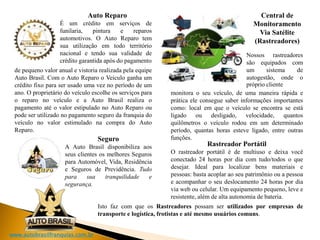 www.autobrasilfranquias.com.br
monitora o seu veículo, de uma maneira rápida e
prática ele consegue saber informações importantes
como: local em que o veículo se encontra se está
ligado ou desligado, velocidade, quantos
quilômetros o veículo rodou em um determinado
período, quantas horas esteve ligado, entre outras
funções.
Auto Reparo
É um crédito em serviços de
funilaria, pintura e reparos
automotivos. O Auto Reparo tem
sua utilização em todo território
nacional e tendo sua validade de
crédito garantida após do pagamento
de pequeno valor anual e vistoria realizada pela equipe
Auto Brasil. Com o Auto Reparo o Veiculo ganha um
crédito fixo para ser usado uma vez no período de um
ano. O proprietário do veículo escolhe os serviços para
o reparo no veículo e a Auto Brasil realiza o
pagamento até o valor estipulado no Auto Reparo ou
pode ser utilizado no pagamento seguro da franquia do
veículo no valor estimulado na compra do Auto
Reparo.
Seguro
A Auto Brasil disponibiliza aos
seus clientes os melhores Seguros
para Automóvel, Vida, Residência
e Seguros de Previdência. Tudo
para sua tranquilidade e
segurança.
Central de
Monitoramento
Via Satélite
(Rastreadores)
Nossos rastreadores
são equipados com
um sistema de
autogestão, onde o
próprio cliente
Rastreador Portátil
O rastreador portátil é de multiuso e deixa você
conectado 24 horas por dia com tudo/todos o que
desejar. Ideal para localizar bens materiais e
pessoas: basta acoplar ao seu patrimônio ou a pessoa
e acompanhar o seu deslocamento 24 horas por dia
via web ou celular. Um equipamento pequeno, leve e
resistente, além de alta autonomia de bateria.
Isto faz com que os Rastreadores possam ser utilizados por empresas de
transporte e logística, frotistas e até mesmo usuários comuns.
 