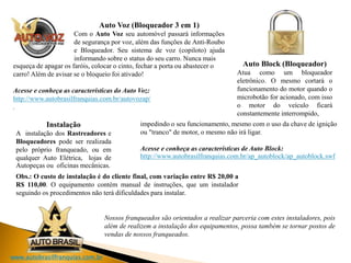 www.autobrasilfranquias.com.br
Auto Voz (Bloqueador 3 em 1)
Com o Auto Voz seu automóvel passará informações
de segurança por voz, além das funções de Anti-Roubo
e Bloqueador. Seu sistema de voz (copiloto) ajuda
informando sobre o status do seu carro. Nunca mais
esqueça de apagar os faróis, colocar o cinto, fechar a porta ou abastecer o
carro! Além de avisar se o bloqueio foi ativado!
Acesse e conheça as características do Auto Voz:
http://www.autobrasilfranquias.com.br/autovozap/
.
Auto Block (Bloqueador)
Atua como um bloqueador
eletrônico. O mesmo cortará o
funcionamento do motor quando o
microbotão for acionado, com isso
o motor do veículo ficará
constantemente interrompido,
impedindo o seu funcionamento, mesmo com o uso da chave de ignição
ou "tranco" de motor, o mesmo não irá ligar.
Acesse e conheça as características de Auto Block:
http://www.autobrasilfranquias.com.br/ap_autoblock/ap_autoblock.swf
Obs.: O custo de instalação é do cliente final, com variação entre R$ 20,00 a
R$ 110,00. O equipamento contém manual de instruções, que um instalador
seguindo os procedimentos não terá dificuldades para instalar.
Instalação
A instalação dos Rastreadores e
Bloqueadores pode ser realizada
pelo próprio franqueado, ou em
qualquer Auto Elétrica, lojas de
Autopeças ou oficinas mecânicas.
Nossos franqueados são orientados a realizar parceria com estes instaladores, pois
além de realizem a instalação dos equipamentos, possa também se tornar postos de
vendas de nossos franqueados.
 