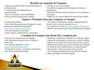 www.autobrasilfranquias.com.br
• Empresa associada à ABF (Associação Brasileira
de Franchising);
• Consultoria na área administrativa e
comercialização;
• Baixo investimento e alta rentabilidade;
• Prazo de retorno praticamente imediato;
• Produtos e serviços já criados;
• Suavidade no pagamento da Franquia com forma de
parcelamento;
• Desenvolvimento contínuo de parcerias, novos produtos e
tecnologias;
• Suporte ao seu cliente 24horas por dia em todo o Brasil.
Benefício na Aquisição da Franquia:
• Treinamentos Online;
• Loja virtual direcionada para divulgação e venda
(domínio escolhido pelo franqueado) :
www.dominio.autobrasil24h.com.br
• Um ramal telefônico (opcional);
• Apoio logístico, administrativo e tecnológico.
• Área Restrita Virtual para consultas, cadastramento de
clientes, feiras e lojas de automóveis, etc.;
• Um endereço de e-mail dominio@autobrasil24h.com.br;
• Modelos de materiais para serem utilizados na divulgação;
• Direito de uso da marca para divulgação;
• Site institucional interativo com os clientes e
público alvo;
• Um endereço/apelido de e-mail
dominio@autobrasil24h.com.br
• Treinamentos on-line e orientação e treinamento
sobre nossos produtos principais;
• Sistema de recebimento via boleto e/ou cartão de crédito;
• Sistema de recebimento via boleto e/ou cartão de crédito;
• Suporte ao seu cliente 24 horas por dia em todo o Brasil;
• Modelos de materiais para serem utilizados na divulgação
• Consultoria na área administrativa e comercialização;
• Área restrita virtual com extratos para consultas;
• Área Virtual para administrar sua unidade de franquia;
• Suporte de logística virtual integrada;
Suporte e Principais Itens que Compõem a Franquia:
A unidade de Franquia Auto Brasil 24h é composta por:
 