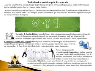 www.autobrasilfranquias.com.br
Trabalho desenvolvido pelo Franqueado
Atuar em todo Brasil na comercialização de produtos e serviços. É o franqueado que decide qual a melhor maneira
para se trabalhar, desenvolver as vendas e captar clientes.
Ao se tornar um franqueado, você poderá continuar exercendo sua atividade atual, ficando o seu critério escolher o
momento de se dedicar 100% a sua franquia, porém, vale lembrar, que o sucesso está diretamente ligado a dedicação
no desenvolvimento do negócio.
Exemplos de Vendas Físicas: A venda física é feita em sua cidade podendo atuar em um raio de até
50 km. O formato de venda não depende exclusivamente de estoque, pode ser feita através de
anúncios, vendedores e parceiros do tipo: lojas de veículos, auto elétricas, e outras revendedoras.
Exemplos de Vendas Pela Internet: O franqueado recebe um site pronto para a comercialização
dos produtos e serviços via internet, sem limite de território, onde o mesmo terá todo o controle
de suas vendas. A Auto Brasil faz toda logística e paga a comissão para o franqueado.
Nossos franqueados são
orientados nos treinamentos, a realizar parceria
com Auto Elétrica, Oficinas Mecânicas, Loja de
Veículos, entre outros, pois além de realizarem a
instalação dos equipamentos, possam também se tornar pontos de vendas de nossos
franqueados. Obs.: Estas parcerias se tratam de uma simples representação dos
produtos oferecidos pelo franqueado, toda negociação com parceiros e contratação de
vendedores é feita pelo próprio franqueado, sem a intervenção da franqueadora.
 