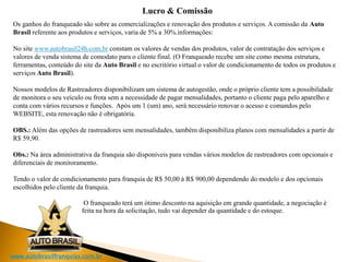 www.autobrasilfranquias.com.br
Lucro & Comissão
Os ganhos do franqueado são sobre as comercializações e renovação dos produtos e serviços. A comissão da Auto
Brasil referente aos produtos e serviços, varia de 5% a 30%.informações:
No site www.autobrasil24h.com.br constam os valores de vendas dos produtos, valor de contratação dos serviços e
valores de venda sistema de comodato para o cliente final. (O Franqueado recebe um site como mesma estrutura,
ferramentas, conteúdo do site da Auto Brasil e no escritório virtual o valor de condicionamento de todos os produtos e
serviços Auto Brasil).
Nossos modelos de Rastreadores disponibilizam um sistema de autogestão, onde o próprio cliente tem a possibilidade
de monitora o seu veículo ou frota sem a necessidade de pagar mensalidades, portanto o cliente paga pelo aparelho e
conta com vários recursos e funções. Após um 1 (um) ano, será necessário renovar o acesso e comandos pelo
WEBSITE, esta renovação não é obrigatória.
OBS.: Além das opções de rastreadores sem mensalidades, também disponibiliza planos com mensalidades a partir de
R$ 59,90.
Obs.: Na área administrativa da franquia são disponíveis para vendas vários modelos de rastreadores com opcionais e
diferenciais de monitoramento.
Tendo o valor de condicionamento para franquia de R$ 50,00 à R$ 900,00 dependendo do modelo e dos opcionais
escolhidos pelo cliente da franquia.
O franqueado terá um ótimo desconto na aquisição em grande quantidade, a negociação é
feita na hora da solicitação, tudo vai depender da quantidade e do estoque.
 