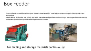 Box Feeder
The box feeder is used for rationing the needed materials which have been crushed and aged, the machine is key
equipment
Of the whole production line, stores and feeds the materials by loader continusously, it is mainly suitable for the clay
and soft clay and soft clay materials of high moisture content.
For feeding and storage materials continuously
 