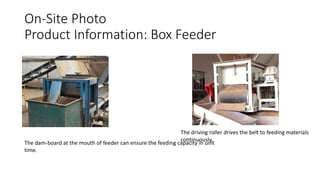 On-Site Photo
Product Information: Box Feeder
The dam-board at the mouth of feeder can ensure the feeding capacity in unit
time.
The driving roller drives the belt to feeding materials
continuously.
 