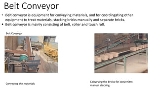 Belt Conveyor
• Belt conveyor is equipment for conveying materials, and for coordingating other
equipment to treat materials, stacking bricks manually and separate bricks.
 Belt conveyor is mainly consisting of belt, roller and touch roll.
Belt Conveyor
Conveying the materials
Conveying the bricks for convenitnt
manual stacking
 