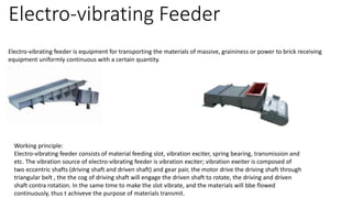 Electro-vibrating Feeder
Electro-vibrating feeder is equipment for transporting the materials of massive, graininess or power to brick receiving
equipment uniformly continuous with a certain quantity.
Working principle:
Electro-vibrating feeder consists of material feeding slot, vibration exciter, spring bearing, transmission and
etc. The vibration source of electro-vibrating feeder is vibration exciter; vibration exeiter is composed of
two eccentric shafts (driving shaft and driven shaft) and gear pair, the motor drive the driving shaft through
triangular belt , the the cog of driving shaft will engage the driven shaft to rotate, the driving and driven
shaft contra rotation. In the same time to make the slot vibrate, and the materials will bbe flowed
continuously, thus t achiveve the purpose of materials transmit.
 