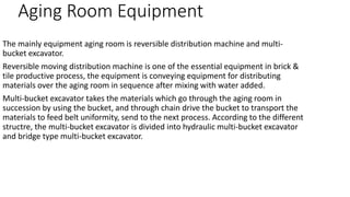 Aging Room Equipment
The mainly equipment aging room is reversible distribution machine and multi-
bucket excavator.
Reversible moving distribution machine is one of the essential equipment in brick &
tile productive process, the equipment is conveying equipment for distributing
materials over the aging room in sequence after mixing with water added.
Multi-bucket excavator takes the materials which go through the aging room in
succession by using the bucket, and through chain drive the bucket to transport the
materials to feed belt uniformity, send to the next process. According to the different
structre, the multi-bucket excavator is divided into hydraulic multi-bucket excavator
and bridge type multi-bucket excavator.
 