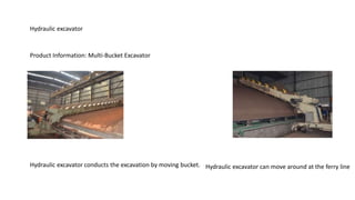 Hydraulic excavator
Product Information: Multi-Bucket Excavator
Hydraulic excavator conducts the excavation by moving bucket. Hydraulic excavator can move around at the ferry line
 
