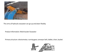 The arms of hydraulic excavator can go up and down flexibly.
Product Information: Multi-bucker Excavator
Primary structure: electromotor, running gear, conveyor belt, ladder, chain, bucket.
 