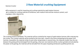 Hammer Crusher
●The equipment is used for impacting and crushing materials by rapid rotation hammer.
●It is suitable for crushing materials of brittleness, with medium hard and low moisture content, such
as gangue, shale, slag and etc.
2 Raw Material crushing Equipment
The crushing process is as follows: The materials will be crushed by the impact of rapid rotation hammer after entering into
the crusher. The crushed materials will be pushed to the inner dam—board in the frame and grating by the power from
hammer, meanwhile, the materials strikes to each other, being broken in several times, the materials smaller than the size
between the grating will be discharged from the grating, a few over-size materials will be crushed, grinded and extruded by
the power at the grating, the materials will be extruded from the space of grating and become qualified particle size.
 