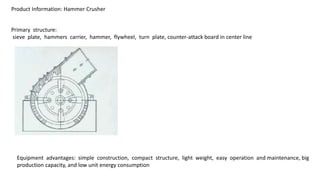 Product Information: Hammer Crusher
Primary structure:
sieve plate, hammers carrier, hammer, flywheel, turn plate, counter-attack board in center line
Equipment advantages: simple construction, compact structure, light weight, easy operation and maintenance, big
production capacity, and low unit energy consumption
 