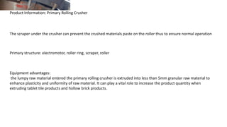 Product Information: Primary Rolling Crusher
The scraper under the crusher can prevent the crushed materials paste on the roller thus to ensure normal operation
Primary structure: electromotor, roller ring, scraper, roller
Equipment advantages:
the lumpy raw material entered the primary rolling crusher is extruded into less than 5mm granular raw material to
enhance plasticity and uniformity of raw material. It can play a vital role to increase the product quantity when
extruding tablet tile products and hollow brick products.
 