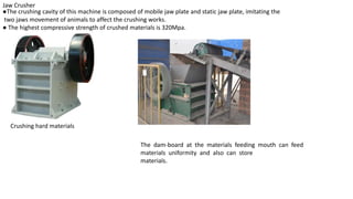 Jaw Crusher
●The crushing cavity of this machine is composed of mobile jaw plate and static jaw plate, imitating the
two jaws movement of animals to affect the crushing works.
● The highest compressive strength of crushed materials is 320Mpa.
Crushing hard materials
The dam-board at the materials feeding mouth can feed
materials uniformity and also can store
materials.
 