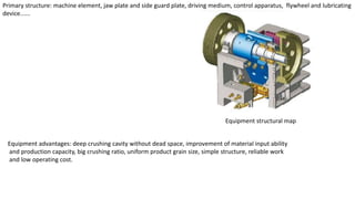 Primary structure: machine element, jaw plate and side guard plate, driving medium, control apparatus, flywheel and lubricating
device......
Equipment structural map
Equipment advantages: deep crushing cavity without dead space, improvement of material input ability
and production capacity, big crushing ratio, uniform product grain size, simple structure, reliable work
and low operating cost.
 