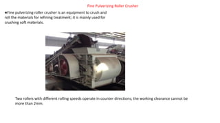 Fine Pulverizing Roller Crusher
●Fine pulverizing roller crusher is an equipment to crush and
roll the materials for refining treatment; it is mainly used for
crushing soft materials.
Two rollers with different rolling speeds operate in counter directions; the working clearance cannot be
more than 2mm.
 