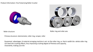 Product Information: Fine Pulverizing Roller Crusher
Roller structure Roller ring and roller axis
Primary structure: electromotor, roller ring, scraper, roller
Equipment advantages: A material arranging machine is set on the roller ring, so that in width the whole roller ring
can exert the crushing effects, thus improving crushing degree of fineness and capacity,
meanwhile, making sure the
 