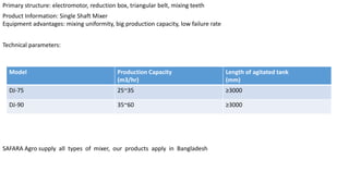 Primary structure: electromotor, reduction box, triangular belt, mixing teeth
Product Information: Single Shaft Mixer
Equipment advantages: mixing uniformity, big production capacity, low failure rate
Technical parameters:
Model Production Capacity
(m3/hr)
Length of agitated tank
(mm)
DJ-75 25~35 ≥3000
DJ-90 35~60 ≥3000
SAFARA Agro supply all types of mixer, our products apply in Bangladesh
 