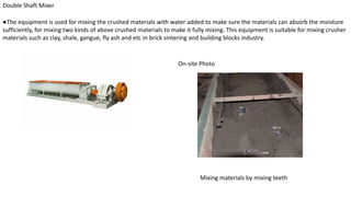 Double Shaft Mixer
●The equipment is used for mixing the crushed materials with water added to make sure the materials can absorb the moisture
sufficiently, for mixing two kinds of above crushed materials to make it fully mixing. This equipment is suitable for mixing crusher
materials such as clay, shale, gangue, fly ash and etc in brick sintering and building blocks industry.
On-site Photo
Mixing materials by mixing teeth
 