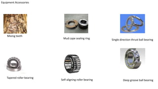 Equipment Accessories
Mixing teeth
Mud cape sealing ring Single direction thrust ball bearing
Tapered roller bearing
Self-aligning roller bearing Deep groove ball bearing
 