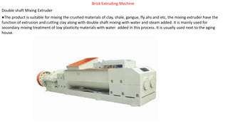 Brick Extruding Machine
Double shaft Mixing Extruder
●The product is suitable for mixing the crushed materials of clay, shale, gangue, fly ahs and etc, the mixing extruder have the
function of extrusion and cutting clay along with double shaft mixing with water and steam added. It is mainly used for
secondary mixing treatment of low plasticity materials with water added in this process. It is usually used next to the aging
house.
 