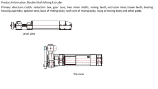 Product Information: Double Shaft Mixing Extruder
Primary structure: clutch, reduction box, gear case, two mixer shafts, mixing teeth, extrusion rimer, trowel teeth, bearing
housing assembly, agitator tank, base of mixing body, roof cove of mixing body, lining of mixing body and other parts.
Level view
Top view
 