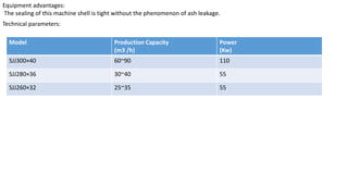 Equipment advantages:
The sealing of this machine shell is tight without the phenomenon of ash leakage.
Technical parameters:
Model Production Capacity
(m3 /h)
Power
(Kw)
SJJ300×40 60~90 110
SJJ280×36 30~40 55
SJJ260×32 25~35 55
 