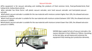 Vacuum Extruder
●This equipment is for vacuum extruding and molding the products of fired common brick, fired perforated brick, fired
hollow brick, hollow block and etc.
●Our extruder has three forms: soft plastic vacuum extruder, semi hard vacuum extruder and hard plastic vacuum
extruder.
●Soft plastic vacuum extruder is suitable for the raw materials with moisture content higher than 19%; the allowed extrusion
pressure is 2.0MPa.
●Semi hard vacuum extruder is suitable for the raw materials with moisture content between 16%~19%; the allowed extrusion
pressure is 3.0MPa.
●Hard plastic vacuum extruder is suitable for the raw materials with moisture content lower than 16%; the allowed extrusion
pressure is 4.0MPa.
SAFARA Agro supply full sets of vacuum extruders, the
reamer diameter is from 350mm to 750mm. According
to the test data, we will equip and customize the
equipment fully meeting your production demands,
 