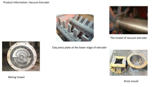 Product Information: Vacuum Extruder
Clay press plate at the lower stage of extruder
The trowel of vacuum extruder
Mixing trowel
Brick mould
 
