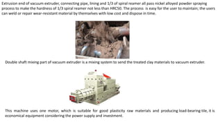 Extrusion end of vacuum extruder, connecting pipe, lining and 1/3 of spiral reamer all pass nickel alloyed powder spraying
process to make the hardness of 1/3 spiral reamer not less than HRC50. The process is easy for the user to maintain; the users
can weld or repair wear-resistant material by themselves with low cost and dispose in time.
Double shaft mixing part of vacuum extruder is a mixing system to send the treated clay materials to vacuum extruder.
This machine uses one motor, which is suitable for good plasticity raw materials and producing load-bearing tile, it is
economical equipment considering the power supply and investment.
 