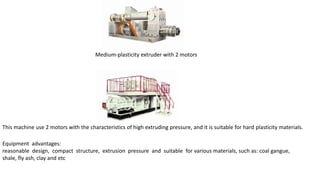 Medium-plasticity extruder with 2 motors
This machine use 2 motors with the characteristics of high extruding pressure, and it is suitable for hard plasticity materials.
Equipment advantages:
reasonable design, compact structure, extrusion pressure and suitable for various materials, such as: coal gangue,
shale, fly ash, clay and etc
 