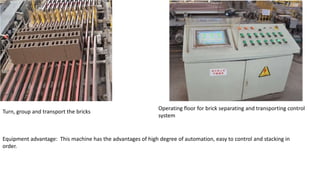 Turn, group and transport the bricks
Operating floor for brick separating and transporting control
system
Equipment advantage: This machine has the advantages of high degree of automation, easy to control and stacking in
order.
 