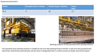 Equipment parameters:
Model Grouped column numbers Transfer Speed (M/min) Power
(KW)
FP-2 6 20 3.7
Full-automatic Brick Stacking Machine
Full-automatic brick stacking machine is suitable for the one-step stacking-firing tunnel kiln. It will carry the grouped bricks
(wet bricks, fired bricks) automatically, and put them in designated slots; it mainly consists of stacker and control system.
Working condition of full-automatic brick stacking machine
 
