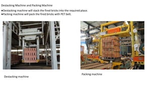 Destacking Machine and Packing Machine
●Destacking machine will stack the fired bricks into the required place.
●Packing machine will pack the fired bricks with PET belt.
Destacking machine
Packing machine
 
