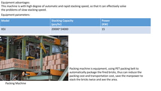 Equipment advantages:
This machine is with high degree of automatic and rapid stacking speed, so that it can effectively solve
the problems of slow stacking speed.
Model Stacking Capacity
(pcs/hr)
Power
(KW)
XDJ 20000~24000 15
Equipment parameters:
Packing Machine
Packing machine is equipment, using PET packing belt to
automatically package the fired bricks, thus can reduce the
packing cost and transportation cost, save the manpower to
stack the bricks twice and ave the area.
 