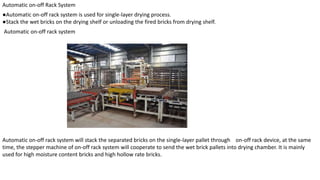 Automatic on-off Rack System
●Automatic on-off rack system is used for single-layer drying process.
●Stack the wet bricks on the drying shelf or unloading the fired bricks from drying shelf.
Automatic on-off rack system
Automatic on-off rack system will stack the separated bricks on the single-layer pallet through on-off rack device, at the same
time, the stepper machine of on-off rack system will cooperate to send the wet brick pallets into drying chamber. It is mainly
used for high moisture content bricks and high hollow rate bricks.
 